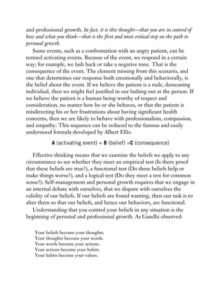 and professional growth. In fact, it is this thought—that you are in control of
how and what you think—that is the first and most critical step on the path to
personal growth.
Some events, such as a confrontation with an angry patient, can be
termed activating events. Because of the event, we respond in a certain
way; for example, we lash back or take a negative tone. That is the
consequence of the event. The element missing from this scenario, and
one that determines our response both emotionally and behaviorally, is
the belief about the event. If we believe the patient is a rude, demeaning
individual, then we might feel justified in our lashing out at the person. If
we believe the patient is a human being worthy of respect and
consideration, no matter how he or she behaves, or that the patient is
misdirecting his or her frustrations about having significant health
concerns, then we are likely to behave with professionalism, compassion,
and empathy. This sequence can be reduced to the famous and easily
understood formula developed by Albert Ellis:
A (activating event) + B (belief) =C (consequence)
Effective thinking means that we examine the beliefs we apply to any
circumstance to see whether they meet an empirical test (Is there proof
that these beliefs are true?), a functional test (Do these beliefs help or
make things worse?), and a logical test (Do they meet a test for common
sense?). Self-management and personal growth requires that we engage in
an internal debate with ourselves, that we dispute with ourselves the
validity of our beliefs. If our beliefs are found wanting, then our task is to
alter them so that our beliefs, and hence our behaviors, are functional.
Understanding that you control your beliefs in any situation is the
beginning of personal and professional growth. As Gandhi observed:
Your beliefs become your thoughts.
Your thoughts become your words.
Your words become your actions.
Your actions become your habits.
Your habits become your values.
 