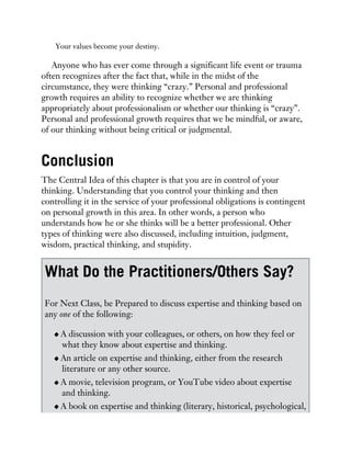 Your values become your destiny.
Anyone who has ever come through a significant life event or trauma
often recognizes after the fact that, while in the midst of the
circumstance, they were thinking “crazy.” Personal and professional
growth requires an ability to recognize whether we are thinking
appropriately about professionalism or whether our thinking is “crazy”.
Personal and professional growth requires that we be mindful, or aware,
of our thinking without being critical or judgmental.
Conclusion
The Central Idea of this chapter is that you are in control of your
thinking. Understanding that you control your thinking and then
controlling it in the service of your professional obligations is contingent
on personal growth in this area. In other words, a person who
understands how he or she thinks will be a better professional. Other
types of thinking were also discussed, including intuition, judgment,
wisdom, practical thinking, and stupidity.
What Do the Practitioners/Others Say?
For Next Class, be Prepared to discuss expertise and thinking based on
any one of the following:
A discussion with your colleagues, or others, on how they feel or
what they know about expertise and thinking.
An article on expertise and thinking, either from the research
literature or any other source.
A movie, television program, or YouTube video about expertise
and thinking.
A book on expertise and thinking (literary, historical, psychological,
 