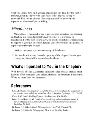 what you should have said, you are engaging in self-talk. For the next 5
minutes, listen to the voice in your head. What are you saying to
yourself? This self-talk is you “thinking out loud” to yourself and
captures an element of your thinking.
Mindfulness
Mindfulness is open and active engagement in aspects of our thinking
and feeling in a nonjudgmental way. For some, it is a practice in
meditation. For the next several days, try and be mindful of what is going
to happen at your job or school. Record your observations in a journal to
capture your thought process.
1. Write a one-page executive summary of the chapter.
2. Review the mind map from the opening of the chapter. Would you
change anything following reading the chapter?
What’s Important to You in the Chapter?
With Several of Your Classmates, discuss the idea or ideas that are most
likely to effect change in your values, attitudes, or behaviors. Be succinct.
Write no more than two sentences.
References
Baltes, P. B., and Staudinger, U. M. (2000). Wisdom: A metaheuristic (pragmatic) to
orchestrate mind and virtue toward excellence. American Psychologist. 55, 122–136.
Clark, R. C. (2008). Building Expertise. San Francisco, CA: Pfeiffer.
Dane, E., and Pratt, M. G. (2009). Conceptualizing and measuring intuition: A
review of recent trends. International Review of Industrial and Organizational
Psychology. 24, 1–40.
De Bono, E. (1994). De Bono’s Thinking Course. New York: Facts of File.
De Bono, E. (1999). Six Thinking Hats. New York: Back Bay Books.
 
