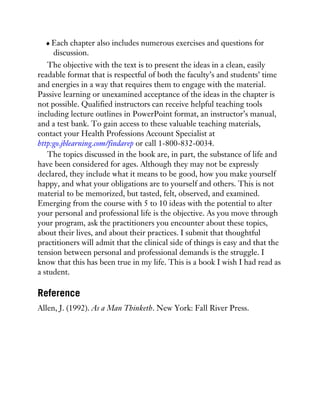 Each chapter also includes numerous exercises and questions for
discussion.
The objective with the text is to present the ideas in a clean, easily
readable format that is respectful of both the faculty’s and students’ time
and energies in a way that requires them to engage with the material.
Passive learning or unexamined acceptance of the ideas in the chapter is
not possible. Qualified instructors can receive helpful teaching tools
including lecture outlines in PowerPoint format, an instructor’s manual,
and a test bank. To gain access to these valuable teaching materials,
contact your Health Professions Account Specialist at
http:go.jblearning.com/findarep or call 1-800-832-0034.
The topics discussed in the book are, in part, the substance of life and
have been considered for ages. Although they may not be expressly
declared, they include what it means to be good, how you make yourself
happy, and what your obligations are to yourself and others. This is not
material to be memorized, but tasted, felt, observed, and examined.
Emerging from the course with 5 to 10 ideas with the potential to alter
your personal and professional life is the objective. As you move through
your program, ask the practitioners you encounter about these topics,
about their lives, and about their practices. I submit that thoughtful
practitioners will admit that the clinical side of things is easy and that the
tension between personal and professional demands is the struggle. I
know that this has been true in my life. This is a book I wish I had read as
a student.
Reference
Allen, J. (1992). As a Man Thinketh. New York: Fall River Press.
 