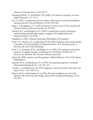 Advances in Nursing Science. 30 (1), 58–71.
Farrington-Darby, T., and Wilson, J. R. (2006). The nature of expertise: A review.
Applied Ergonomics. 37, 17–32
Fox, C. (1997). A confirmatory factor analysis of the structure of tacit knowledge in
nursing. Journal of Nursing Education. 36 (10), 459–466.
King, L., and Appleton, J. V. (1997). Intuition: A critical review of the research and
rhetoric. Journal of Advanced Nursing. 26, 194–202.
Mockler, R. J., and Dologite, D. G. (1999). Learning how to learn: Nurturing
professional growth through cognitive mapping. New England Journal of
Entrepreneurship. 2 (2), 65–80.
Nagelkerk, J. (2001). Diagnostic Reasoning. Philadelphia, PA: Saunders.
Patel, V. L., Arocha, J. F., and Kaufman, D. R. (1999). Expertise and tacit knowledge
in medicine. In Tacit Knowledge in Professional Practice. R. J. Sternberg and J. A.
Horvath, eds. New York: Routledge.
Patel, V. L., Kaufman, D. R., and Magder, S. A. (1996). The acquisition of medical
expertise in complex dynamic environments. In The Road to Excellence. K. A.
Ericsson, ed. Mahwah, NJ: Lawrence Erlbaum Associates.
Quirk, M. (2006). Intuition and Metacognition in Medical Education. New York: Spring
Publishing Co.
Schmidt, H. G., and Boshuizen, P. A. (1993). On acquiring expertise in medicine.
Educational Psychology Review. 5 (3), 205–221.
Tversky, A., and Khaneman, D. (1974). Judgment under uncertainty: Heuristics and
biases. Science. 185, 1124–1131.
Wagner, R. K., and Sternberg, R. J. (1985). Practical intelligence in real-world
pursuits: The role of tacit knowledge. Journal of Personality and Psychology. 49 (2),
436–458.
 