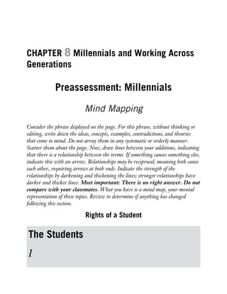 CHAPTER 8 Millennials and Working Across
Generations
Preassessment: Millennials
Mind Mapping
Consider the phrase displayed on the page. For this phrase, without thinking or
editing, write down the ideas, concepts, examples, contradictions, and theories
that come to mind. Do not array them in any systematic or orderly manner.
Scatter them about the page. Now, draw lines between your additions, indicating
that there is a relationship between the terms. If something causes something else,
indicate this with an arrow. Relationships may be reciprocal, meaning both cause
each other, requiring arrows at both ends. Indicate the strength of the
relationships by darkening and thickening the lines; stronger relationships have
darker and thicker lines. Most important: There is no right answer. Do not
compare with your classmates. What you have is a mind map, your mental
representation of these topics. Review to determine if anything has changed
following this section.
Rights of a Student
The Students
I
 
