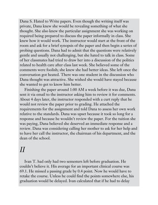 Dana S. Hated to Write papers. Even though the writing itself was
private, Dana knew she would be revealing something of what she
thought. She also knew the particular assignment she was working on
required being prepared to discuss the paper informally in class. She
knew how it would work. The instructor would start at the front of the
room and ask for a brief synopsis of the paper and then begin a series of
probing questions. Dana had to admit that the questions were relatively
gentle and usually not challenging, but she hated to talk in class. Some
of her classmates had tried to draw her into a discussion of the politics
related to health care after class last week. She believed some of the
comments were foolish; she knew she had better ideas. She left once the
conversation got heated. There was one student in the discussion who
Dana thought was attractive. She wished she would have stayed because
she wanted to get to know him better.
Finishing the paper around 1:00 AM a week before it was due, Dana
sent it via email to the instructor asking him to review it for comments.
About 4 days later, the instructor responded with a curt reply that he
would not review the paper prior to grading. He attached the
requirements for the assignment and told Dana to assess her own work
relative to the standards. Dana was upset because it took so long for a
response and because he wouldn’t review the paper. For the tuition she
was paying, Dana believed she deserved an immediate response and a
review. Dana was considering calling her mother to ask for her help and
to have her call the instructor, the chairman of his department, and the
dean of the school.
II
Ivan T. had only had two semesters left before graduation. He
couldn’t believe it. His average for an important clinical course was
69.1. He missed a passing grade by 0.4 point. Now he would have to
retake the course. Unless he could find the points somewhere else, his
graduation would be delayed. Ivan calculated that if he had to delay
 