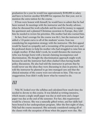 graduation for a year he would lose approximately $100,000 in salary
and have to borrow another $10,000 for expenses for that year, not to
mention the extra tuition for the course.
If Ivan were honest with himself, he would have to admit that he had
been warned. In meetings with the instructor and the faculty advisor,
when he discussed his work schedule and his need for money to support
his apartment and a planned Christmas excursion to Europe, they told
him he needed to review his priorities. His mother had also warned him.
In fact, Ivan’s average for the course was 66.1, but the instructor had
added a 3.0-point curve to all of the students’ scores. Ivan was
considering his negotiation strategy with the instructor. His first appeal
would be based on sympathy and a recounting of his personal story and
his profound desire to help his mother who had struggled to raise him as
a single mother. If that didn’t work, he would threaten the instructor
(who was foreign born) with a lawsuit claiming incompetence and
discrimination. He thought the discrimination approach might work
because he and the instructor had often clashed when having health
policy discussions. He also had told the instructor in private that he
would never use the ideas they were discussing in class in practice. Ivan
told the instructor he planned to go into managed care and that the
clinical minutiae of the course were not relevant to him. This was an
exaggeration; Ivan didn’t really know what he wanted to do.
III
Niki M. looked over the syllabus and calculated how much time she
needed to devote to this course. It was labeled as writing intensive,
which meant a single small paper was due at mid-term and a larger
paper was due at the end of the semester. For her, this requirement
would be a breeze. She was a naturally gifted writer, and her skills had
been honed in her undergraduate program. After the first night of class,
Niki had the course measured. She seriously considered cutting all of
the classes with the exception of those when the papers were due. She
 