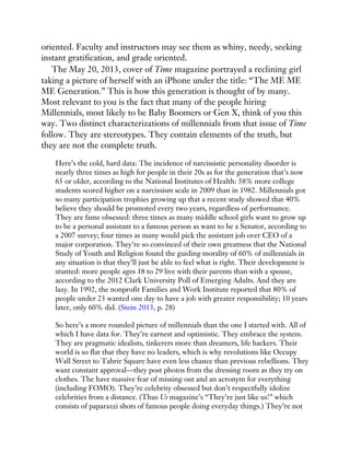 oriented. Faculty and instructors may see them as whiny, needy, seeking
instant gratification, and grade oriented.
The May 20, 2013, cover of Time magazine portrayed a reclining girl
taking a picture of herself with an iPhone under the title: “The ME ME
ME Generation.” This is how this generation is thought of by many.
Most relevant to you is the fact that many of the people hiring
Millennials, most likely to be Baby Boomers or Gen X, think of you this
way. Two distinct characterizations of millennials from that issue of Time
follow. They are stereotypes. They contain elements of the truth, but
they are not the complete truth.
Here’s the cold, hard data: The incidence of narcissistic personality disorder is
nearly three times as high for people in their 20s as for the generation that’s now
65 or older, according to the National Institutes of Health: 58% more college
students scored higher on a narcissism scale in 2009 than in 1982. Millennials got
so many participation trophies growing up that a recent study showed that 40%
believe they should be promoted every two years, regardless of performance.
They are fame obsessed: three times as many middle school girls want to grow up
to be a personal assistant to a famous person as want to be a Senator, according to
a 2007 survey; four times as many would pick the assistant job over CEO of a
major corporation. They’re so convinced of their own greatness that the National
Study of Youth and Religion found the guiding morality of 60% of millennials in
any situation is that they’ll just be able to feel what is right. Their development is
stunted: more people ages 18 to 29 live with their parents than with a spouse,
according to the 2012 Clark University Poll of Emerging Adults. And they are
lazy. In 1992, the nonprofit Families and Work Institute reported that 80% of
people under 23 wanted one day to have a job with greater responsibility; 10 years
later, only 60% did. (Stein 2013, p. 28)
So here’s a more rounded picture of millennials than the one I started with. All of
which I have data for. They’re earnest and optimistic. They embrace the system.
They are pragmatic idealists, tinkerers more than dreamers, life hackers. Their
world is so flat that they have no leaders, which is why revolutions like Occupy
Wall Street to Tahrir Square have even less chance than previous rebellions. They
want constant approval—they post photos from the dressing room as they try on
clothes. The have massive fear of missing out and an acronym for everything
(including FOMO). They’re celebrity obsessed but don’t respectfully idolize
celebrities from a distance. (Thus Us magazine’s “They’re just like us!” which
consists of paparazzi shots of famous people doing everyday things.) They’re not
 