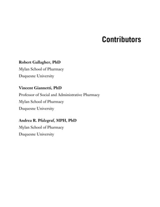Contributors
Robert Gallagher, PhD
Mylan School of Pharmacy
Duquesne University
Vincent Giannetti, PhD
Professor of Social and Administrative Pharmacy
Mylan School of Pharmacy
Duquesne University
Andrea R. Pfalzgraf, MPH, PhD
Mylan School of Pharmacy
Duquesne University
 