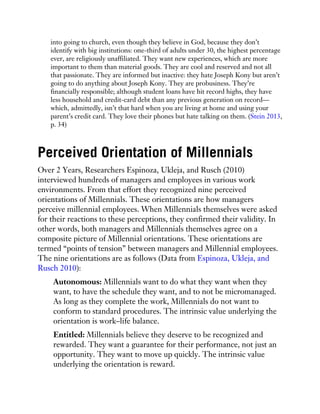 into going to church, even though they believe in God, because they don’t
identify with big institutions: one-third of adults under 30, the highest percentage
ever, are religiously unaffiliated. They want new experiences, which are more
important to them than material goods. They are cool and reserved and not all
that passionate. They are informed but inactive: they hate Joseph Kony but aren’t
going to do anything about Joseph Kony. They are probusiness. They’re
financially responsible; although student loans have hit record highs, they have
less household and credit-card debt than any previous generation on record—
which, admittedly, isn’t that hard when you are living at home and using your
parent’s credit card. They love their phones but hate talking on them. (Stein 2013,
p. 34)
Perceived Orientation of Millennials
Over 2 Years, Researchers Espinoza, Ukleja, and Rusch (2010)
interviewed hundreds of managers and employees in various work
environments. From that effort they recognized nine perceived
orientations of Millennials. These orientations are how managers
perceive millennial employees. When Millennials themselves were asked
for their reactions to these perceptions, they confirmed their validity. In
other words, both managers and Millennials themselves agree on a
composite picture of Millennial orientations. These orientations are
termed “points of tension” between managers and Millennial employees.
The nine orientations are as follows (Data from Espinoza, Ukleja, and
Rusch 2010):
Autonomous: Millennials want to do what they want when they
want, to have the schedule they want, and to not be micromanaged.
As long as they complete the work, Millennials do not want to
conform to standard procedures. The intrinsic value underlying the
orientation is work–life balance.
Entitled: Millennials believe they deserve to be recognized and
rewarded. They want a guarantee for their performance, not just an
opportunity. They want to move up quickly. The intrinsic value
underlying the orientation is reward.
 