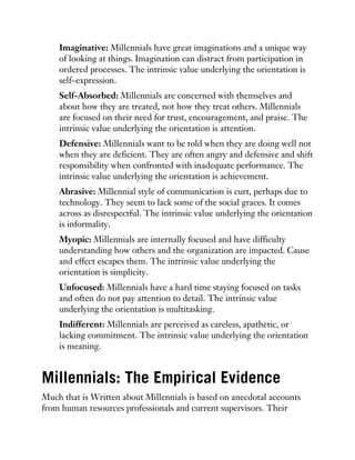 Imaginative: Millennials have great imaginations and a unique way
of looking at things. Imagination can distract from participation in
ordered processes. The intrinsic value underlying the orientation is
self–expression.
Self-Absorbed: Millennials are concerned with themselves and
about how they are treated, not how they treat others. Millennials
are focused on their need for trust, encouragement, and praise. The
intrinsic value underlying the orientation is attention.
Defensive: Millennials want to be told when they are doing well not
when they are deficient. They are often angry and defensive and shift
responsibility when confronted with inadequate performance. The
intrinsic value underlying the orientation is achievement.
Abrasive: Millennial style of communication is curt, perhaps due to
technology. They seem to lack some of the social graces. It comes
across as disrespectful. The intrinsic value underlying the orientation
is informality.
Myopic: Millennials are internally focused and have difficulty
understanding how others and the organization are impacted. Cause
and effect escapes them. The intrinsic value underlying the
orientation is simplicity.
Unfocused: Millennials have a hard time staying focused on tasks
and often do not pay attention to detail. The intrinsic value
underlying the orientation is multitasking.
Indifferent: Millennials are perceived as careless, apathetic, or
lacking commitment. The intrinsic value underlying the orientation
is meaning.
Millennials: The Empirical Evidence
Much that is Written about Millennials is based on anecdotal accounts
from human resources professionals and current supervisors. Their
 