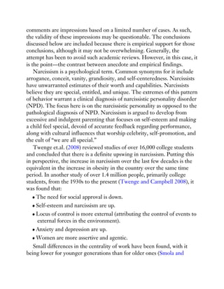 comments are impressions based on a limited number of cases. As such,
the validity of these impressions may be questionable. The conclusions
discussed below are included because there is empirical support for those
conclusions, although it may not be overwhelming. Generally, the
attempt has been to avoid such academic reviews. However, in this case, it
is the point—the contrast between anecdote and empirical findings.
Narcissism is a psychological term. Common synonyms for it include
arrogance, conceit, vanity, grandiosity, and self-centeredness. Narcissists
have unwarranted estimates of their worth and capabilities. Narcissists
believe they are special, entitled, and unique. The extremes of this pattern
of behavior warrant a clinical diagnosis of narcissistic personality disorder
(NPD). The focus here is on the narcissistic personality as opposed to the
pathological diagnosis of NPD. Narcissism is argued to develop from
excessive and indulgent parenting that focuses on self-esteem and making
a child feel special, devoid of accurate feedback regarding performance,
along with cultural influences that worship celebrity, self-promotion, and
the cult of “we are all special.”
Twenge et.al. (2008) reviewed studies of over 16,000 college students
and concluded that there is a definite upswing in narcissism. Putting this
in perspective, the increase in narcissism over the last few decades is the
equivalent in the increase in obesity in the country over the same time
period. In another study of over 1.4 million people, primarily college
students, from the 1930s to the present (Twenge and Campbell 2008), it
was found that:
The need for social approval is down.
Self-esteem and narcissism are up.
Locus of control is more external (attributing the control of events to
external forces in the environment).
Anxiety and depression are up.
Women are more assertive and agentic.
Small differences in the centrality of work have been found, with it
being lower for younger generations than for older ones (Smola and
 