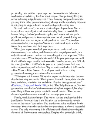 personality, and neither is your superior. Personality and behavioral
tendencies are relatively fixed for most people. Change is only likely to
occur following a significant event. Thus, thinking that problems would
go away if the other person would only change and be somebody different
is not going to happen. Learn to work with people as they are.
Second, understand your work relationship with your boss. You are
involved in a mutually dependent relationship between two fallible
human beings. Each of you has strengths, weaknesses, talents, goals,
problems, and pressures. Your superiors are not all powerful; they are
dependent on you, just as you are dependent on them. You need to
understand what your superiors’ issues are, their work style, and the
issues they may have with their superiors.
Third, just as you would ask your superiors to understand your
circumstances, your values, and the events that shaped your world, it is
only fair to ask you to consider the same things for your superiors. What
are their values? What shaped their world? Like you, your superiors will
find it difficult to get outside their own skin. In other words, it is difficult
for them, just like it is difficult for you, to accurately assess their own
traits, expectations, and behaviors. Try to understand what it is like to be
a Gen Xer or a Baby Boomer. As with you, caution in accepting
generational stereotypes as universal is warranted.
“When you boil it down, Millennials expect special attention because
they believe they are special. Their parents have told them, their schools
have told them, television has told them. Now it’s management’s turn”
(Espinoza, Ukleja, and Rusch 2010, p. 84). The Baby Boomer or Gen Xer
generations may think of their own son or daughter as special, but they
most likely will not see you as special in a work context. To expect or
demand special treatment at work is to sabotage your career.
Finally, work is an exchange. The reason you are employed and the
justification for your salary is the fact that you add economic value in
excess of the cost of your salary. You are there to solve problems for the
company. You are neither entitled to nor guaranteed a job or a successful
career. The only job security is in efficiently and effectively meeting the
demands of the consumer marketplace. Despite what you might think,
 