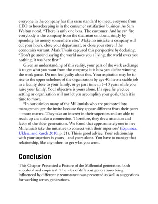 everyone in the company has this same standard to meet; everyone from
CEO to housekeeping is in the consumer satisfaction business. As Sam
Walton noted, “There is only one boss. The customer. And he can fire
everybody in the company from the chairman on down, simply by
spending his money somewhere else.” Make no mistake: a company will
cut your hours, close your department, or close your store if the
economics warrant. Mark Twain captured this perspective by declaring,
“Don’t go around saying the world owes you a living; the world owes you
nothing; it was here first.”
Given an understanding of this reality, your part of the work exchange
is to get what you want from the company; it is how you define winning
the work game. Do not feel guilty about this. Your aspiration may be to
rise to the upper echelons of the organization by age 40, have a stable job
in a facility close to your family, or go part time in 5–10 years while you
raise your family. Your objective is yours alone. If a specific practice
setting or organization will not let you accomplish your goals, then it is
time to move.
“In our opinion many of the Millennials who are promoted into
management get the invite because they appear different from their peers
—more mature. They take an interest in their superiors and are able to
reach up and make a connection. Therefore, they draw attention and
favor of the older generations. We found that approximately one in five
Millennials take the initiative to connect with their superiors” (Espinoza,
Ukleja, and Rusch 2010, p. 21). This is good advice. Your relationship
with your superiors is yours—and yours alone. You have to manage that
relationship, like any other, to get what you want.
Conclusion
This Chapter Presented a Picture of the Millennial generation, both
anecdotal and empirical. The idea of different generations being
influenced by different circumstances was presented as well as suggestions
for working across generations.
 