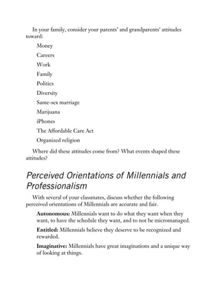 In your family, consider your parents’ and grandparents’ attitudes
toward:
Money
Careers
Work
Family
Politics
Diversity
Same-sex marriage
Marijuana
iPhones
The Affordable Care Act
Organized religion
Where did these attitudes come from? What events shaped these
attitudes?
Perceived Orientations of Millennials and
Professionalism
With several of your classmates, discuss whether the following
perceived orientations of Millennials are accurate and fair.
Autonomous: Millennials want to do what they want when they
want, to have the schedule they want, and to not be micromanaged.
Entitled: Millennials believe they deserve to be recognized and
rewarded.
Imaginative: Millennials have great imaginations and a unique way
of looking at things.
 