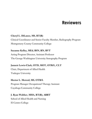 Reviewers
Cheryl L. DiLanzo, MS, RT(R)
Clinical Coordinator and Senior Faculty Member, Radiography Program
Montgomery County Community College
Suzanne Kelley, MEd, BSN, RN, RVT
Acting Program Director, Assistant Professor
The George Washington University Sonography Program
Jannett Lewis-Clark, OTD, MOT, OTR/L, CLT
Chair, Department of Allied Health
Tuskegee University
Hector L. Merced, MS, OTR/L
Program Manager Occupational Therapy Assistant
Cuyahoga Community College
J. Ryan Walther, MHA, RT(R), ARRT
School of Allied Health and Nursing
El Centro College
 