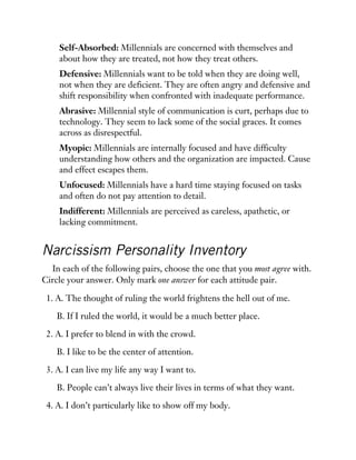 Self-Absorbed: Millennials are concerned with themselves and
about how they are treated, not how they treat others.
Defensive: Millennials want to be told when they are doing well,
not when they are deficient. They are often angry and defensive and
shift responsibility when confronted with inadequate performance.
Abrasive: Millennial style of communication is curt, perhaps due to
technology. They seem to lack some of the social graces. It comes
across as disrespectful.
Myopic: Millennials are internally focused and have difficulty
understanding how others and the organization are impacted. Cause
and effect escapes them.
Unfocused: Millennials have a hard time staying focused on tasks
and often do not pay attention to detail.
Indifferent: Millennials are perceived as careless, apathetic, or
lacking commitment.
Narcissism Personality Inventory
In each of the following pairs, choose the one that you most agree with.
Circle your answer. Only mark one answer for each attitude pair.
1. A. The thought of ruling the world frightens the hell out of me.
B. If I ruled the world, it would be a much better place.
2. A. I prefer to blend in with the crowd.
B. I like to be the center of attention.
3. A. I can live my life any way I want to.
B. People can’t always live their lives in terms of what they want.
4. A. I don’t particularly like to show off my body.
 
