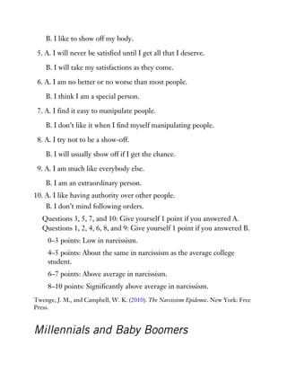 B. I like to show off my body.
5. A. I will never be satisfied until I get all that I deserve.
B. I will take my satisfactions as they come.
6. A. I am no better or no worse than most people.
B. I think I am a special person.
7. A. I find it easy to manipulate people.
B. I don’t like it when I find myself manipulating people.
8. A. I try not to be a show-off.
B. I will usually show off if I get the chance.
9. A. I am much like everybody else.
B. I am an extraordinary person.
10. A. I like having authority over other people.
B. I don’t mind following orders.
Questions 3, 5, 7, and 10: Give yourself 1 point if you answered A.
Questions 1, 2, 4, 6, 8, and 9: Give yourself 1 point if you answered B.
0–3 points: Low in narcissism.
4–5 points: About the same in narcissism as the average college
student.
6–7 points: Above average in narcissism.
8–10 points: Significantly above average in narcissism.
Twenge, J. M., and Campbell, W. K. (2010). The Narcissism Epidemic. New York: Free
Press.
Millennials and Baby Boomers
 