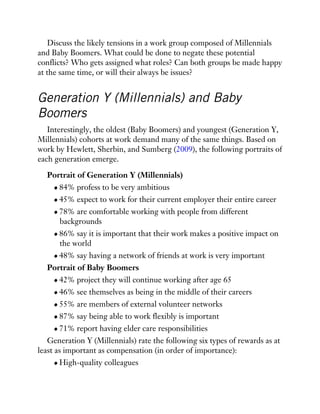 Discuss the likely tensions in a work group composed of Millennials
and Baby Boomers. What could be done to negate these potential
conflicts? Who gets assigned what roles? Can both groups be made happy
at the same time, or will their always be issues?
Generation Y (Millennials) and Baby
Boomers
Interestingly, the oldest (Baby Boomers) and youngest (Generation Y,
Millennials) cohorts at work demand many of the same things. Based on
work by Hewlett, Sherbin, and Sumberg (2009), the following portraits of
each generation emerge.
Portrait of Generation Y (Millennials)
84% profess to be very ambitious
45% expect to work for their current employer their entire career
78% are comfortable working with people from different
backgrounds
86% say it is important that their work makes a positive impact on
the world
48% say having a network of friends at work is very important
Portrait of Baby Boomers
42% project they will continue working after age 65
46% see themselves as being in the middle of their careers
55% are members of external volunteer networks
87% say being able to work flexibly is important
71% report having elder care responsibilities
Generation Y (Millennials) rate the following six types of rewards as at
least as important as compensation (in order of importance):
High-quality colleagues
 
