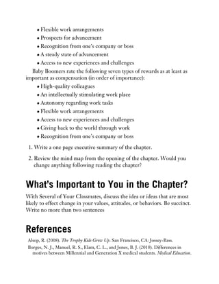 Flexible work arrangements
Prospects for advancement
Recognition from one’s company or boss
A steady state of advancement
Access to new experiences and challenges
Baby Boomers rate the following seven types of rewards as at least as
important as compensation (in order of importance):
High-quality colleagues
An intellectually stimulating work place
Autonomy regarding work tasks
Flexible work arrangements
Access to new experiences and challenges
Giving back to the world through work
Recognition from one’s company or boss
1. Write a one page executive summary of the chapter.
2. Review the mind map from the opening of the chapter. Would you
change anything following reading the chapter?
What’s Important to You in the Chapter?
With Several of Your Classmates, discuss the idea or ideas that are most
likely to effect change in your values, attitudes, or behaviors. Be succinct.
Write no more than two sentences
References
Alsop, R. (2008). The Trophy Kids Grow Up. San Francisco, CA: Jossey-Bass.
Borges, N. J., Manuel, R. S., Elam, C. L., and Jones, B. J. (2010). Differences in
motives between Millennial and Generation X medical students. Medical Education.
 