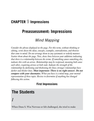 CHAPTER 9 Impressions
Preassessment: Impressions
Mind Mapping
Consider the phrase displayed on the page. For this term, without thinking or
editing, write down the ideas, concepts, examples, contradictions, and theories
that come to mind. Do not arrange them in any systematic or orderly manner.
Scatter them about the page. Now, draw lines between your additions indicating
that there is a relationship between the terms. If something causes something else,
indicate this with an arrow. Relationships may be reciprocal, meaning both cause
each other, requiring arrows at both ends. Indicate the strength of the
relationships by darkening and thickening the lines; stronger relationships have
darker and thicker lines. Most important: There is no right answer. Do not
compare with your classmates. What you have is a mind map, your mental
representation of these topics. Review to determine if anything has changed
following this section.
First Impressions
The Students
I
When Dana S. Was Nervous or felt challenged, she tried to make
 