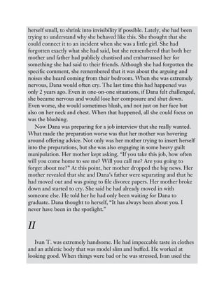 herself small, to shrink into invisibility if possible. Lately, she had been
trying to understand why she behaved like this. She thought that she
could connect it to an incident when she was a little girl. She had
forgotten exactly what she had said, but she remembered that both her
mother and father had publicly chastised and embarrassed her for
something she had said to their friends. Although she had forgotten the
specific comment, she remembered that it was about the arguing and
noises she heard coming from their bedroom. When she was extremely
nervous, Dana would often cry. The last time this had happened was
only 2 years ago. Even in one-on-one situations, if Dana felt challenged,
she became nervous and would lose her composure and shut down.
Even worse, she would sometimes blush, and not just on her face but
also on her neck and chest. When that happened, all she could focus on
was the blushing.
Now Dana was preparing for a job interview that she really wanted.
What made the preparation worse was that her mother was hovering
around offering advice. Not only was her mother trying to insert herself
into the preparations, but she was also engaging in some heavy guilt
manipulation. Her mother kept asking, “If you take this job, how often
will you come home to see me? Will you call me? Are you going to
forget about me?” At this point, her mother dropped the big news. Her
mother revealed that she and Dana’s father were separating and that he
had moved out and was going to file divorce papers. Her mother broke
down and started to cry. She said he had already moved in with
someone else. He told her he had only been waiting for Dana to
graduate. Dana thought to herself, “It has always been about you. I
never have been in the spotlight.”
II
Ivan T. was extremely handsome. He had impeccable taste in clothes
and an athletic body that was model slim and buffed. He worked at
looking good. When things were bad or he was stressed, Ivan used the
 