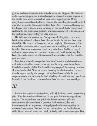 gym as a release. Ivan was nutritionally savvy and diligent. He knew his
daily calorie, fat, protein, and carbohydrate intake. He was a regular at
the health food store in search of ever better supplements. When
everything around Ivan had been chaotic, the one thing he could control
was what went into his mouth. In fact, Ivan often considered leveraging
his degree into graduate work focusing on the mind–body connection
and health, the nutritional patterns and requirements of elite athletes, or
the performance psychology of elite athletes.
He followed the various men’s magazines looking for trends and
fashionable colors. He knew how clothes should be cut and how they
should fit. He favored a European cut and slightly offbeat colors. Ivan
sensed that this orientation might have had something to do with the
fact that his entire adolescence and early adulthood had been tinged
with depression, sadness, rejection, cancer, and death and dying. For
Ivan, the clothes were an affirmation of life, a marker that this troubled
past was over.
Ivan knew what the acceptable “uniform” was for a job interview—
dark suit, white shirt, conservative tie, and lace-up dress shoes. Ivan
hated the thought of this. He hated having to spend the money on these
clothes, but he did. Now, as he was dressing for the interview, rather
than being excited by the prospect of a job with one of the largest
corporations in the industry, he had a feeling of a coffin being closed. As
he walked out the door, Ivan wondered how the interview would go.
III
Besides her considerable intellect, Niki M. had two other outstanding
gifts. The first was her athleticism. It had paid for her undergraduate
degree. The second was her quick wit. It was a natural gift; in a
conversation, she could turn a question back on itself, find the
inconsistency in an argument, or highlight the obvious stupidity in
someone’s statement. She had learned this style at the family dinner
table. If you weren’t witty and quick, nobody paid attention to you. Her
 