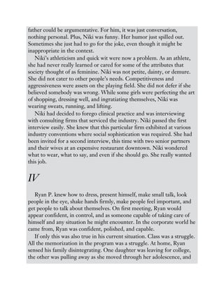father could be argumentative. For him, it was just conversation,
nothing personal. Plus, Niki was funny. Her humor just spilled out.
Sometimes she just had to go for the joke, even though it might be
inappropriate in the context.
Niki’s athleticism and quick wit were now a problem. As an athlete,
she had never really learned or cared for some of the attributes that
society thought of as feminine. Niki was not petite, dainty, or demure.
She did not cater to other people’s needs. Competitiveness and
aggressiveness were assets on the playing field. She did not defer if she
believed somebody was wrong. While some girls were perfecting the art
of shopping, dressing well, and ingratiating themselves, Niki was
wearing sweats, running, and lifting.
Niki had decided to forego clinical practice and was interviewing
with consulting firms that serviced the industry. Niki passed the first
interview easily. She knew that this particular firm exhibited at various
industry conventions where social sophistication was required. She had
been invited for a second interview, this time with two senior partners
and their wives at an expensive restaurant downtown. Niki wondered
what to wear, what to say, and even if she should go. She really wanted
this job.
IV
Ryan P. knew how to dress, present himself, make small talk, look
people in the eye, shake hands firmly, make people feel important, and
get people to talk about themselves. On first meeting, Ryan would
appear confident, in control, and as someone capable of taking care of
himself and any situation he might encounter. In the corporate world he
came from, Ryan was confident, polished, and capable.
If only this was also true in his current situation. Class was a struggle.
All the memorization in the program was a struggle. At home, Ryan
sensed his family disintegrating. One daughter was leaving for college,
the other was pulling away as she moved through her adolescence, and
 