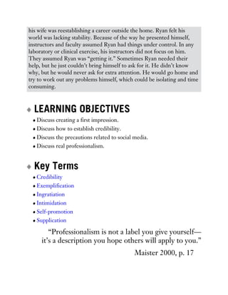 his wife was reestablishing a career outside the home. Ryan felt his
world was lacking stability. Because of the way he presented himself,
instructors and faculty assumed Ryan had things under control. In any
laboratory or clinical exercise, his instructors did not focus on him.
They assumed Ryan was “getting it.” Sometimes Ryan needed their
help, but he just couldn’t bring himself to ask for it. He didn’t know
why, but he would never ask for extra attention. He would go home and
try to work out any problems himself, which could be isolating and time
consuming.
LEARNING OBJECTIVES
Discuss creating a first impression.
Discuss how to establish credibility.
Discuss the precautions related to social media.
Discuss real professionalism.
Key Terms
Credibility
Exemplification
Ingratiation
Intimidation
Self-promotion
Supplication
“Professionalism is not a label you give yourself—
it’s a description you hope others will apply to you.”
Maister 2000, p. 17
 
