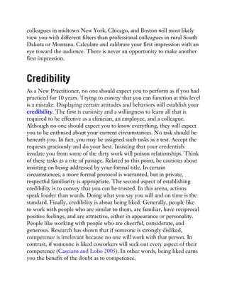 colleagues in midtown New York, Chicago, and Boston will most likely
view you with different filters than professional colleagues in rural South
Dakota or Montana. Calculate and calibrate your first impression with an
eye toward the audience. There is never an opportunity to make another
first impression.
Credibility
As a New Practitioner, no one should expect you to perform as if you had
practiced for 10 years. Trying to convey that you can function at this level
is a mistake. Displaying certain attitudes and behaviors will establish your
credibility. The first is curiosity and a willingness to learn all that is
required to be effective as a clinician, an employee, and a colleague.
Although no one should expect you to know everything, they will expect
you to be enthused about your current circumstances. No task should be
beneath you. In fact, you may be assigned such tasks as a test. Accept the
requests graciously and do your best. Insisting that your credentials
insulate you from some of the dirty work will poison relationships. Think
of these tasks as a rite of passage. Related to this point, be cautious about
insisting on being addressed by your formal title. In certain
circumstances, a more formal protocol is warranted, but in private,
respectful familiarity is appropriate. The second aspect of establishing
credibility is to convey that you can be trusted. In this arena, actions
speak louder than words. Doing what you say you will and on time is the
standard. Finally, credibility is about being liked. Generally, people like
to work with people who are similar to them, are familiar, have reciprocal
positive feelings, and are attractive, either in appearance or personality.
People like working with people who are cheerful, considerate, and
generous. Research has shown that if someone is strongly disliked,
competence is irrelevant because no one will work with that person. In
contrast, if someone is liked coworkers will seek out every aspect of their
competence (Casciaro and Lobo 2005). In other words, being liked earns
you the benefit of the doubt as to competence.
 