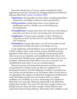 Successful opening days of a career require managing the initial
impression you present. Strategies for managing impressions include the
following (Data from Turnley and Bolino 2001):
Ingratiation: Praising others for their efforts, complimenting others,
doing favors, and taking an interest in others personal lives
Self-promotion: Letting others know of your talents and
qualifications and how valuable you are and relating past
accomplishments
Exemplification: Letting others know how hard you work, taking on
more than your share of work, and arriving early and staying late
Supplication: Trying to gain sympathy so others will help you,
acting like you know less than you do to get help, and disclosing
your weaknesses
Intimidation: Letting others know you will not be pushed around
and dealing forcefully with others to do things your way
Using supplication and intimidation is not recommended, because one
is likely to appear either needy and lazy or bossy. Handled correctly,
ingratiation leads others to see you as likeable, self-promotion leads
others to see you as competent, and exemplification leads others to see
you as dedicated. Handle poorly, ingratiation leads others to see you as a
sycophant, self-promotion leads others to see you as conceited, and
exemplification leads others to see you as feeling superior.
Personal insecurity and institutional pressures to perform may entice
new practitioners to behave in the way they are “supposed to” in
professional situations. Such felt obligations to behave in specified ways
may lead the new practitioners to try and impress others in ways that are
not appropriate; the negatives of impression management detailed earlier
result. Describing research you were involved with as a student
establishes your credibility in an area, and boasting of its significance
likely hides your insecurity. Behaving authentically is the shield from
making these mistakes. You need to be self-aware enough to know your
feelings and your values and astute enough to frame behaviors and
impressions based on being authentic. Interacting in the workplace is akin
 
