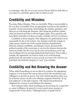 to assuming a role; the art is to not overact. If your behavior feels fake to
you, then it is, and likely appears fake to others as well.
Credibility and Mistakes
Everyone Makes Mistakes. They are inevitable. What is not inevitable is
the way they are handled. First, an appropriate reaction to the mistake is
required. Avoid overreacting. Acknowledge the mistake, apologize, and
then get on with fixing the situation. After fixing the problem, explain
what you learned and why it will not happen again. Your superiors will
most likely remember not that you made a mistake, but how you fixed it.
Credibility is about integrity. One obligation of a professional is to be
accountable for his or her actions. Any attempt to hide the mistake or
make excuses violates one of the central elements of professional
behavior, destroys credibility, and damages careers. In most of the
political scandals of the recent past, it was not the behavior that got the
actors in trouble, but the cover-up. In some circumstances, cover-ups
may be illegal and may prompt professional board action. If you make a
mistake, the impression you want to create is of a well-meaning
professional who just made an error; you do not want to be viewed as an
individual who lacks the integrity to “own” your mistakes.
Credibility and Not Knowing the Answer
When Asked Something you do not know by a patient, the appropriate
response is to be honest but convey that you have the mechanisms and
willingness to provide an answer. For some clinical questions, there may
be no known answer. In this case, offering a response framed by “in my
best judgment” is the right response. The ethical and professional
obligation for veracity is controlling in this situation.
Your response when asked something you do not know by a supervisor
or a peer is different. In general, it is not a good career strategy to
respond with “I don’t know.” Although honest, it signals lack of
 
