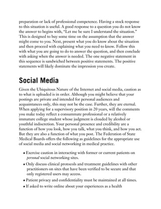 preparation or lack of professional competence. Having a stock response
to this situation is useful. A good response to a question you do not know
the answer to begins with, “Let me be sure I understand the situation.”
This is designed to buy some time on the assumption that the answer
might come to you. Next, present what you do know about the situation
and then proceed with explaining what you need to know. Follow this
with what you are going to do to answer the question, and then conclude
with asking when the answer is needed. The one negative statement in
this sequence is sandwiched between positive statements. The positive
statements will likely dominate the impression you create.
Social Media
Given the Ubiquitous Nature of the Internet and social media, caution as
to what is uploaded is in order. Although you might believe that your
postings are private and intended for personal audiences and
acquaintances only, this may not be the case. Further, they are eternal.
When applying for a supervisory position in 20 years, will the comments
you make today reflect a consummate professional or a relatively
immature college student whose judgment is clouded by alcohol or
youthful indiscretion. Your personal presence and credibility are a
function of how you look, how you talk, what you think, and how you act.
But they are also a function of what you post. The Federation of State
Medical Boards offers the following as guidelines for the appropriate use
of social media and social networking in medical practice.
Exercise caution in interacting with former or current patients on
personal social networking sites.
Only discuss clinical protocols and treatment guidelines with other
practitioners on sites that have been verified to be secure and that
only registered users may access.
Patient privacy and confidentiality must be maintained at all times.
If asked to write online about your experiences as a health
 