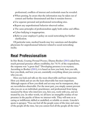 professional, conflicts of interest and credentials must be revealed.
When posting, be aware that the information may be taken out of
context and further disseminated and that it remains forever.
Use separate personal and professional networking sites.
Report any unprofessional behavior observed online.
The same principles of professionalism apply both online and offline.
Cyber-bullying is inappropriate.
Refer to your employer’s policy on social networking for further
clarification.
Of particular note, medical boards may levy sanctions and discipline
physicians for unprofessional behavior related to social networking
media.
Real Professionalism
In Her Book, Creating Personal Presence, Dianna Booher (2011) asked how
much personal presence affects credibility; for 74.5% of the respondents,
the response was “a great deal.” Developing presence is no mystery.
According to Booher (2011), it is based on how you look, how you talk,
how you think, and how you act, essentially everything about you conveys
who you are.
How you look and talk are the most observable and least important.
How you think and act are the least observable but most important.
Although aspects of how you think and act may not be transparent, they
are nevertheless observable. For the most part, you simply cannot prevent
who you are as an individual, practitioner, and professional from being
measured by those who interview you, hire you, work with you, and are
treated by you. In other words, we all leave an intangible residue of our
presence in the psyche of those we interact with. They will note us as
caring or indifferent; skilled or unskilled; or reliable or erratic. Lincoln’s
quote is apropos: “You can fool all the people some of the time and some
of the people all the time, but you cannot fool all the people all the time.”
 