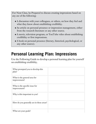 For Next Class, be Prepared to discuss creating impressions based on
any one of the following:
A discussion with your colleagues, or others, on how they feel and
what they know about establishing credibility.
An article on personal presence or impression management, either
from the research literature or any other source.
A movie, television program, or YouTube video about establishing
credibility or first impressions.
A book on personal presence (literary, historical, psychological, or
any other source).
Personal Learning Plan: Impressions
Use the Following Guide to develop a personal learning plan for yourself
on establishing credibility.
What prompted you to develop this
plan?
What is the general area for
improvement?
What is the specific issue for
improvement?
Why is this important to you?
How do you generally act in these areas?
What are your goals?
 