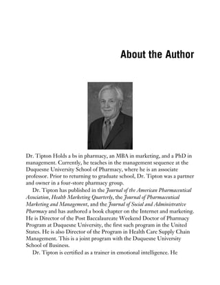 About the Author
Dr. Tipton Holds a bs in pharmacy, an MBA in marketing, and a PhD in
management. Currently, he teaches in the management sequence at the
Duquesne University School of Pharmacy, where he is an associate
professor. Prior to returning to graduate school, Dr. Tipton was a partner
and owner in a four-store pharmacy group.
Dr. Tipton has published in the Journal of the American Pharmaceutical
Association, Health Marketing Quarterly, the Journal of Pharmaceutical
Marketing and Management, and the Journal of Social and Administrative
Pharmacy and has authored a book chapter on the Internet and marketing.
He is Director of the Post Baccalaureate Weekend Doctor of Pharmacy
Program at Duquesne University, the first such program in the United
States. He is also Director of the Program in Health Care Supply Chain
Management. This is a joint program with the Duquesne University
School of Business.
Dr. Tipton is certified as a trainer in emotional intelligence. He
 