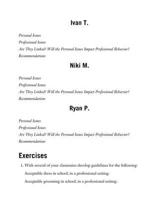 Ivan T.
Personal Issues
Professional Issues
Are They Linked? Will the Personal Issues Impact Professional Behavior?
Recommendations
Niki M.
Personal Issues
Professional Issues
Are They Linked? Will the Personal Issues Impact Professional Behavior?
Recommendations
Ryan P.
Personal Issues
Professional Issues
Are They Linked? Will the Personal Issues Impact Professional Behavior?
Recommendations
Exercises
1. With several of your classmates develop guidelines for the following:
Acceptable dress in school; in a professional setting.
Acceptable grooming in school; in a professional setting.
 