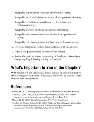 Acceptable punctuality in school; in a professional setting.
Acceptable social media behaviors in school; in a professional setting.
Acceptable verbal interactions (humor, etc.) in school; in a
professional setting.
Acceptable etiquette in school; in a professional setting.
Acceptable written communications in school; in a professional
setting.
Acceptable cell phone etiquette in school; in a professional setting.
2. Develop a mechanism to share these guidelines with one another.
3. Write a one-page executive summary of the chapter.
4. Review the mind map from the opening of the chapter. Would you
change anything following reading the chapter?
What’s Important to You in the Chapter?
With Several of Your Classmates, discuss the idea or ideas most likely to
effect a change in your values, attitudes, or behaviors. Be succinct. Write
no more than two sentences.
References
Booher, D. (2011). Creating Personal Presence. San Francisco, CA: Berret-Koehler.
Casciaro, T., and Lobo, M. S. (2005). Competent jerks, lovable fools, and the
formation of social networks. Harvard Business Review. June, 1–8.
Maister, D. H. (2000). True Professionalism. New York: Touchstone.
Turnley, W. H., and Bolino, M. C. (2001). Achieving desired images while avoiding
undesired images: Exploring the role of self-monitoring in impression
management. Journal of Applied Psychology. 86 (2), 351–360.
 