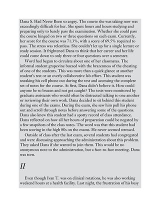Dana S. Had Never Been so angry. The course she was taking now was
exceedingly difficult for her. She spent hours and hours studying and
preparing only to barely pass the examination. Whether she could pass
the course hinged on two or three questions on each exam. Currently,
her score for the course was 71.3%, with a score of 69.5% required to
pass. The stress was relentless. She couldn’t let up for a single lecture or
study session. It frightened Dana to think that her career and her life
could come down to only three or four questions over a semester.
Word had begun to circulate about one of her classmates. The
informal student grapevine buzzed with the brazenness of the cheating
of one of the students. This was more than a quick glance at another
student’s test or an overly collaborative lab effort. This student was
sneaking his cell phone out during the test and accessing the complete
set of notes for the course. At first, Dana didn’t believe it. How could
anyone be so brazen and not get caught? The tests were monitored by
graduate assistants who would often be distracted talking to one another
or reviewing their own work. Dana decided to sit behind this student
during one of the exams. During the exam, she saw him pull his phone
out and scroll through notes before answering some of the questions.
Dana also knew this student had a spotty record of class attendance.
Dana reflected on how all her hours of preparation could be negated by
a few snapshots of the class notes. The word was that this student had
been scoring in the high 80s on the exams. He never seemed stressed.
Outside of class after the last exam, several students had congregated
and were discussing approaching the administration about this problem.
They asked Dana if she wanted to join them. This would be no
anonymous note to the administration, but a face-to-face meeting. Dana
was torn.
II
Even though Ivan T. was on clinical rotations, he was also working
weekend hours at a health facility. Last night, the frustration of his busy
 