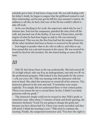 schedule got to him. It had been a long week. He was still dealing with
his father’s death, he began to suspect that his girlfriend wanted to end
their relationship, and he just got his bill for next semester’s tuition. In
addition to all this, he had a bad case of the flu but couldn’t afford to
take off work.
As he was checking in for work, the supervisor asked why he was 5
minutes late. Ivan lost his composure, punched the time clock off the
wall, and stormed out of the facility. It was now 8 hours later, and the
import of what he had done began to sink in. He was extremely
embarrassed. This was not the first Ivan had lost his temper. However,
all the other incidents had been at home or occurred in his private life.
Ivan began to ponder what to do, who to talk to, and what to say.
Ivan sensed this was a pivotal moment in his career. He was worried he
would be fired for this incident. He also hated feeling so tense all the
time.
III
Niki M. had always been at the top academically. She had earned all
A’s in high school, only one B as an undergraduate, and only two B’s in
the professional program. Niki looked at her final grade for the course
—a B, not even a B+. Niki was meeting with the instructor with her
tests in hand. She asked the instructor to reread all of her answers. The
instructor glanced at the tests and said, “I remember your exams
explicitly. You simply did not understand three or four critical points.
There is no reason for me to reread them. In fact, I think I was fairly
generous with my grade.”
The instructor simply could not be swayed to alter Niki’s grade or
reread her tests. After about 15 minutes of back-and-forth sparring, the
instructor declared, “Look I’m not going to change the grade just
because you have always had A’s. I have your scores recorded, and they
will stand. I think the meeting is over.” Niki tried to continue the
meeting. Finally, the exasperated instructor said, “You have the right to
 