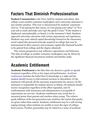 Factors That Diminish Professionalism
Student Consumerism is the View, held by students and others, that
college is just another consumer marketplace and a university education is
just another product. This view is characterized by students’ comments
such as, “I am paying for this course, so I am paying your salary” or “It is
your job to teach and make sure I get the grade I want.” If the student is
displeased, uncomfortable, or bored, it is the instructor’s fault. Students
approach university education with certain expectations and aspirations.
Students may seek cultural capital (knowledge learned in the classroom),
social capital (the personal networks acquired in college that may be
instrumental in their careers), and economic capital (the financial benefits
to be gained from college and the degree obtained).
The various perspectives may influence expectations and behaviors.
The idea of college as another consumer marketplace may be driven by
the significant financial investment students and families make.
Academic Entitlement
Academic Entitlement is the Idea that one deserves a grade or special
treatment regardless of his or her input and performance. Academic
entitlement includes the belief that (1) knowledge is a right and the
student should receive it with minimal exertion or discomfort, (2) the
instructor will provide all the necessary requirements for success, (3) the
instructor is responsible for student success or failure, (4) students should
receive recognition regardless of the effort expended, and (5)
confrontations with instructors and administrators is acceptable if
expectations are not met. Academic entitlement may result due to
unearned praise from parents and teachers when young. The relative
grade inflation of the last generation may reinforce the notion that grades
are given rather than earned. Academic entitlement may be a self-serving
coping strategy when students are unable to meet the rigor of college-
level courses. Further, personality may be related to a sense of academic
 