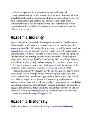 entitlement. Specifically, students low in agreeableness and
conscientiousness may exhibit a sense of entitlement. Students with an
unrealistic and grandiose assessment of their abilities and narcissists may
have tendencies toward entitlement. Students with a high sense of
entitlement believe that responsibility for their performance resides
outside themselves and that they do not have either the ability or the
obligation to perform.
Academic Incivility
Any Activity that Disrupts the learning environment of the classroom,
distracts other students or the instructor, or is rude may be viewed as
academic incivility. Generally, these activities include behaviors such as
overt disengagement, generally disruptive acts, or specific acts directed at
the instructor. Academic incivility may also include overt and egregious
subversions of the learning process such as alcohol or illicit drug use,
plagiarism, or cheating. Specific incivilities include such things as being
late, talking in class, eating in class, sleeping in class, inattention, using
cell phones, in general any activity that compromises the student or the
instructor in the pursuit of learning. (Nilson and Jackson 2004):
Academic incivility by students may be due to a general deterioration
in civility in society at large, overly permissive parents, the need for
instant gratification, insufficient rigor and discipline at the high school
level, illness, fatigue, stress, emotional immaturity, medication or
substance abuse, personal problems, misplaced aggression, increased class
sizes, inexperienced or adjunct faculty, specific instructor attributes (e.g.,
age, gender, ethnicity, status within the university), incivility on the part
of faculty, faculty incompetence, overly sensitive faculty, and modern
communication technology (Knepp 2012).
Academic Dishonesty
An Extreme Form of Academic incivility is academic dishonesty.
 