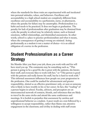 where the standards for these traits are experimented with and inculcated
into personal attitudes, values, and behaviors. Excellence and
accountability to a high school student are completely different from
excellence and accountability to a perfusionist, nurse, or pharmacist,
where the penalty for failure may be catastrophic. Professionalism is a
habit and needs to be practiced. It does not begin at graduation. The
penalty for lack of professionalism after graduation may be dismissal from
a job; the penalty in school may be relatively minor, such as bruised
emotions, ruffled relationships, and diminished assessments. In other
words, school is a place to practice professionalism and what it means,
where the consequences of getting it wrong are minimal. Acting
professionally as a student is not a matter of choice—it is an ethical
obligation of a novice in the profession.
Student Professionalism as a Career
Strategy
Six Months After you Start your job, those you work with and for will
have sized you up. The comments may be something such as, “This
person is going to be a good fit; she is great with the patients, she knows
their stuff, and everyone likes to work with her,” or “This person is good
with the patients and really knows his stuff, but he is hard to work with.”
This informal assessment influences how people see your progression in
the profession. One could be marked for advancement and greater
responsibility, slotted as an effective practitioner only, or seen as someone
who is likely to have trouble in his or her career. In fact, this “reading” of
a person begins in school. Faculty, advisors, and preceptors are an
interconnected network of contacts, friends, and references that are likely
to travel in the same circles and attend the same conferences and
meetings. It is foolish to prejudice that assessment by careless and
unprofessional behavior as a student. A poor result on a test followed by a
willingness to accept responsibility, rather than blame out; attentive
engagement in the classroom; and civility in dealing with staff create
 