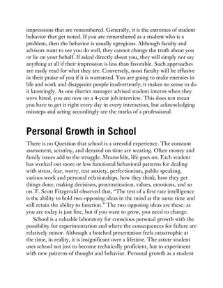 impressions that are remembered. Generally, it is the extremes of student
behavior that get noted. If you are remembered as a student who is a
problem, then the behavior is usually egregious. Although faculty and
advisors want to see you do well, they cannot change the truth about you
or lie on your behalf. If asked directly about you, they will simply not say
anything at all if their impression is less than favorable. Such approaches
are easily read for what they are. Conversely, most faculty will be effusive
in their praise of you if it is warranted. You are going to make enemies in
life and work and disappoint people inadvertently; it makes no sense to do
it knowingly. As one district manager advised student interns when they
were hired, you are now on a 4-year job interview. This does not mean
you have to get it right every day in every interaction, but acknowledging
missteps and acting accordingly are the marks of a professional.
Personal Growth in School
There is no Question that school is a stressful experience. The constant
assessment, scrutiny, and demand on time are wearing. Often money and
family issues add to the struggle. Meanwhile, life goes on. Each student
has worked out more or less functional behavioral patterns for dealing
with stress, fear, worry, test anxiety, perfectionism, public speaking,
various work and personal relationships, how they think, how they get
things done, making decisions, procrastination, values, emotions, and so
on. F. Scott Fitzgerald observed that, “The test of a first rate intelligence
is the ability to hold two opposing ideas in the mind at the same time and
still retain the ability to function.” The two opposing ideas are these: as
you are today is just fine, but if you want to grow, you need to change.
School is a valuable laboratory for conscious personal growth with the
possibility for experimentation and where the consequences for failure are
relatively minor. Although a botched presentation feels catastrophic at
the time, in reality, it is insignificant over a lifetime. The astute student
uses school not just to become technically proficient, but to experiment
with new patterns of thought and behavior. Personal growth as a student
 