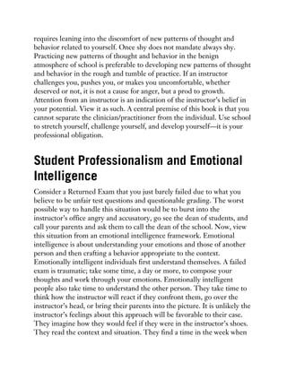 requires leaning into the discomfort of new patterns of thought and
behavior related to yourself. Once shy does not mandate always shy.
Practicing new patterns of thought and behavior in the benign
atmosphere of school is preferable to developing new patterns of thought
and behavior in the rough and tumble of practice. If an instructor
challenges you, pushes you, or makes you uncomfortable, whether
deserved or not, it is not a cause for anger, but a prod to growth.
Attention from an instructor is an indication of the instructor’s belief in
your potential. View it as such. A central premise of this book is that you
cannot separate the clinician/practitioner from the individual. Use school
to stretch yourself, challenge yourself, and develop yourself—it is your
professional obligation.
Student Professionalism and Emotional
Intelligence
Consider a Returned Exam that you just barely failed due to what you
believe to be unfair test questions and questionable grading. The worst
possible way to handle this situation would be to burst into the
instructor’s office angry and accusatory, go see the dean of students, and
call your parents and ask them to call the dean of the school. Now, view
this situation from an emotional intelligence framework. Emotional
intelligence is about understanding your emotions and those of another
person and then crafting a behavior appropriate to the context.
Emotionally intelligent individuals first understand themselves. A failed
exam is traumatic; take some time, a day or more, to compose your
thoughts and work through your emotions. Emotionally intelligent
people also take time to understand the other person. They take time to
think how the instructor will react if they confront them, go over the
instructor’s head, or bring their parents into the picture. It is unlikely the
instructor’s feelings about this approach will be favorable to their case.
They imagine how they would feel if they were in the instructor’s shoes.
They read the context and situation. They find a time in the week when
 