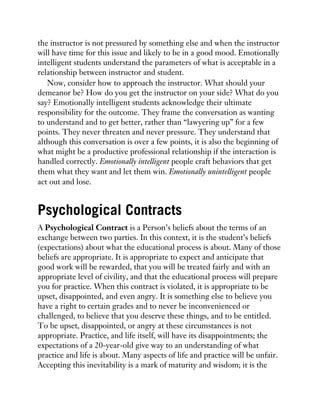 the instructor is not pressured by something else and when the instructor
will have time for this issue and likely to be in a good mood. Emotionally
intelligent students understand the parameters of what is acceptable in a
relationship between instructor and student.
Now, consider how to approach the instructor. What should your
demeanor be? How do you get the instructor on your side? What do you
say? Emotionally intelligent students acknowledge their ultimate
responsibility for the outcome. They frame the conversation as wanting
to understand and to get better, rather than “lawyering up” for a few
points. They never threaten and never pressure. They understand that
although this conversation is over a few points, it is also the beginning of
what might be a productive professional relationship if the interaction is
handled correctly. Emotionally intelligent people craft behaviors that get
them what they want and let them win. Emotionally unintelligent people
act out and lose.
Psychological Contracts
A Psychological Contract is a Person’s beliefs about the terms of an
exchange between two parties. In this context, it is the student’s beliefs
(expectations) about what the educational process is about. Many of those
beliefs are appropriate. It is appropriate to expect and anticipate that
good work will be rewarded, that you will be treated fairly and with an
appropriate level of civility, and that the educational process will prepare
you for practice. When this contract is violated, it is appropriate to be
upset, disappointed, and even angry. It is something else to believe you
have a right to certain grades and to never be inconvenienced or
challenged, to believe that you deserve these things, and to be entitled.
To be upset, disappointed, or angry at these circumstances is not
appropriate. Practice, and life itself, will have its disappointments; the
expectations of a 20-year-old give way to an understanding of what
practice and life is about. Many aspects of life and practice will be unfair.
Accepting this inevitability is a mark of maturity and wisdom; it is the
 
