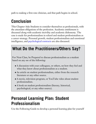 path to making a first-rate clinician, and that path begins in school.
Conclusion
This Chapter Asks Students to consider themselves as professionals, with
the attendant obligations of the profession. Academic entitlement is
discussed along with academic incivility and academic dishonesty. The
case is made for professionalism in school and student professionalism as
a career strategy. Personal growth, student professionalism and emotional
intelligence, and psychological contracts are also discussed.
What Do the Practitioners/Others Say?
For Next Class, be Prepared to discuss professionalism as a student
based on any one of the following:
A discussion with your colleagues, or others, on how they feel and
what they know about professionalism as a student.
An article on student professionalism, either from the research
literature or any other source.
A movie, television program, or YouTube video about student
professionalism.
A book on student professionalism (literary, historical,
psychological, or any other source).
Personal Learning Plan: Student
Professionalism
Use the Following Guide to develop a personal learning plan for yourself
 