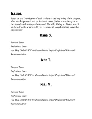 Issues
Based on the Description of each student at the beginning of the chapter,
what are the personal and professional issues (either immediately or in
the future) confronting each student? Consider if they are linked and, if
so, how. Finally, what would you recommend to each student to resolve
these issues?
Dana S.
Personal Issues
Professional Issues
Are They Linked? Will the Personal Issues Impact Professional Behavior?
Recommendations
Ivan T.
Personal Issues
Professional Issues
Are They Linked? Will the Personal Issues Impact Professional Behavior?
Recommendations
Niki M.
Personal Issues
Professional Issues
Are They Linked? Will the Personal Issues Impact Professional Behavior?
Recommendations
 