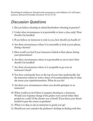 Psychological entitlement: Interpersonal consequences and validation of a self-report
measure. Journal of Personality Assessment. 83 (1), 29–45.
Discussion Questions
1. Do you believe cheating in school foreshadows cheating in practice?
2. Under what circumstances is it permissible to leave a class early? How
should it be handled?
3. If you believe an instructor is rude to you, how should you handle it?
4. Are there circumstances where it is reasonable to look at your phone
during a lecture?
5. How would you feel if your instructor looked at their phone during
your presentation?
6. Are there circumstances where it is permissible to eat in class? How
should it be handled?
7. Are there circumstances where it is acceptable to go over an
instructor’s head?
8. You have consistently been at the top of your class academically, but
the instructor refuses to write a letter of recommendation due to what
she terms your unprofessionalism. What do you do?
9. Are there ever circumstances where you should apologize to an
instructor?
10. What would you do if there is rampant cheating in a classroom.
Would your response change if the grades were curved rather than
graded on a scale? If the cheater was a friend? If you knew your friend
needed to pass the course to graduate?
11. When is it okay to ask an instructor to grade you up?
12. Should you ever consider the professor’s feelings in dealing with him
 