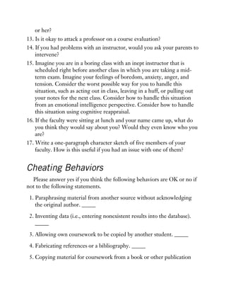 or her?
13. Is it okay to attack a professor on a course evaluation?
14. If you had problems with an instructor, would you ask your parents to
intervene?
15. Imagine you are in a boring class with an inept instructor that is
scheduled right before another class in which you are taking a mid-
term exam. Imagine your feelings of boredom, anxiety, anger, and
tension. Consider the worst possible way for you to handle this
situation, such as acting out in class, leaving in a huff, or pulling out
your notes for the next class. Consider how to handle this situation
from an emotional intelligence perspective. Consider how to handle
this situation using cognitive reappraisal.
16. If the faculty were sitting at lunch and your name came up, what do
you think they would say about you? Would they even know who you
are?
17. Write a one-paragraph character sketch of five members of your
faculty. How is this useful if you had an issue with one of them?
Cheating Behaviors
Please answer yes if you think the following behaviors are OK or no if
not to the following statements.
1. Paraphrasing material from another source without acknowledging
the original author. _____
2. Inventing data (i.e., entering nonexistent results into the database).
_____
3. Allowing own coursework to be copied by another student. _____
4. Fabricating references or a bibliography. _____
5. Copying material for coursework from a book or other publication
 
