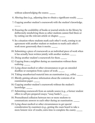 without acknowledging the source. _____
6. Altering data (e.g., adjusting data to obtain a significant result). _____
7. Copying another student’s coursework with the student’s knowledge.
_____
8. Ensuring the availability of books or journal articles in the library by
deliberately misshelving them so other students cannot find them or
by cutting out the relevant article or chapter. _____
9. In a situation where students mark each other’s work, coming to an
agreement with another student or students to mark each other’s
work more generously than it merits. _____
10. Submitting a piece of coursework as an individual piece of work when
it has actually been written jointly with another student. _____
11. Doing another student’s coursework for them. _____
12. Copying from a neighbor during an examination without them
realizing. _____
13. Lying about medical or other circumstances to get an extended
deadline or exemption from a piece of work. _____
14. Taking unauthorized material into an examination (e.g., cribs). _____
15. Illicitly gaining advance information about the contents of an
examination paper. _____
16. Copying another student’s coursework without the student’s
knowledge. _____
17. Submitting coursework from an outside source (e.g., a former student
offers to sell pre-prepared essays; “essay banks’). _____
18. Premeditated collusion between two or more students to
communicate answers to each other during an examination. _____
19. Lying about medical or other circumstances to get special
consideration by examiners (e.g., getting the exam board to take a
more lenient view of results; extra time to complete the exam). _____
 