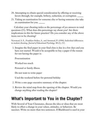20. Attempting to obtain special consideration by offering or receiving
favors through, for example, bribery, seduction, or corruption. _____
21. Taking an examination for someone else or having someone else take
an examination for you. _____
Calculate your cheating index as the percentage of yes answers to total
questions (21). What does this percentage say about you? Are there
implications in this for future practice? Do you consider any of the above
items not to be cheating?
Newstead, S. E., Franklyn-Stokes, A., and Armstead, P. (1996). Individual differences
in student cheating. Journal of Educational Psychology. 88 (2), 232.
1. Imagine the final paper in your final class is due in a few days and you
have not started. Would it be acceptable to buy a paper if the reason
for not having the paper is:
Procrastination
Worked too much
Personal or family illness
Do not want to write paper
Used the weekend before for personal holiday
2. Write a one-page executive summary of the chapter.
3. Review the mind map from the opening of the chapter. Would you
change anything after reading the chapter?
What’s Important to You in the Chapter?
With Several of Your Classmates, discuss the idea or ideas that are most
likely to effect a change in your values, attitudes, or behaviors. Be
succinct. Write no more than two sentences. If Blackboard is used in your
 