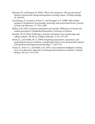 Delucchi, M., and Korgen, K. (2002). “We’re the customers—We pay the tuition”:
Student consumerism among undergraduate sociology majors. Teaching Sociology.
30, 100–107.
Greenberger, E., Lessard, J., Chen, C., and Farruggia, S. P. (2008). Self-entitled
students: Contributions of personality, parenting, and motivational factors. Journal
of Youth and Adolescence. 37, 1193–1204.
Mellor, J. K. (2011). Academic entitlement and incivility: Differences in faculty and
student perceptions. Unpublished dissertation. University of Arizona.
Saunders, D. B. (2014). Exploring a customer orientation: Free-market logic and
college students. The Review of Higher Education. 37 (2), 197–219.
Sutton, G., and Griffin, M. A. (2004). Integrating expectations, experiences, and
psychological contract violations: A longitudinal study of new professionals. Journal
of Occupational and Organizational Psychology. 77, 493–514.
Taylor, C., Farver, C., and Stoller, J. K. (2011). Can emotional intelligence training
serve as an alternative approach to teaching professionalism to residents? Academic
Medicine. 86 (12), 1551–1554.
 